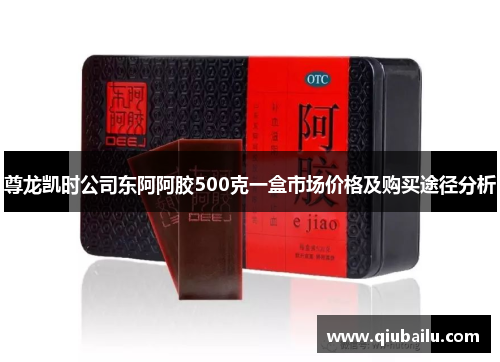 尊龙凯时公司东阿阿胶500克一盒市场价格及购买途径分析