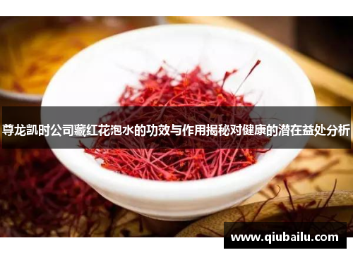 尊龙凯时公司藏红花泡水的功效与作用揭秘对健康的潜在益处分析
