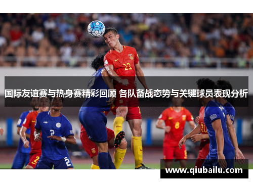 国际友谊赛与热身赛精彩回顾 各队备战态势与关键球员表现分析